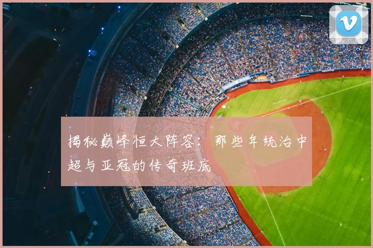 揭秘巅峰恒大阵容:那些年统治中超与亚冠的传奇班底